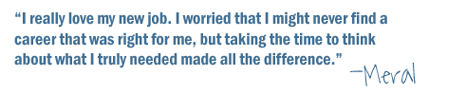 "I really love my new job. I worried that I might never find a career that was right for me, but taking the time to think about what I truly needed made all the difference." -Meral