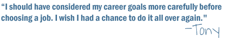 " I should have considered my career goals more carefully before choosing a job. I wish I had a chance to do it all over again" -Tony