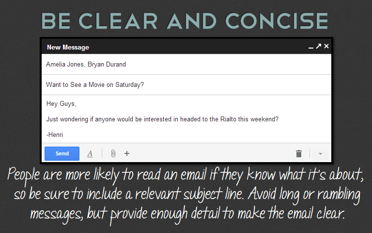 People are more likely to read an email if they know what it’s about, so be sure to include a relevant subject line. Avoid long or rambling messages, but provide enough detail to make the email clear. 