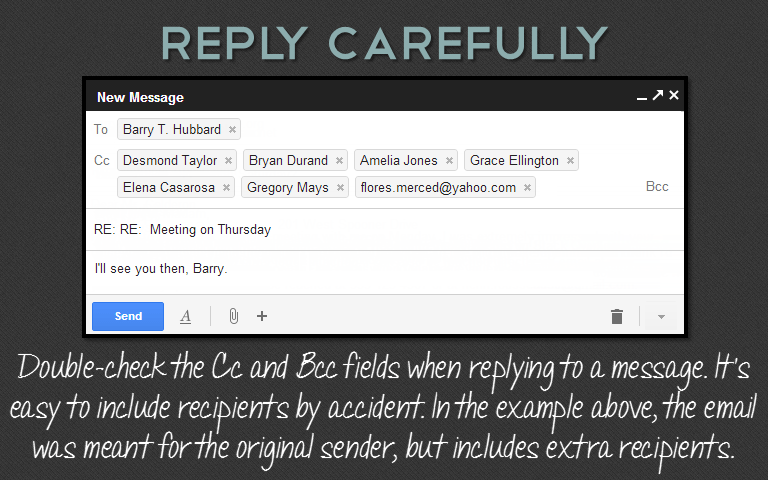 Double-check the Cc and Bcc fields when replying to a message. It’seasy to include recipients by accident. In the example above, the emailwas meant for the original sender, but includes extra recipients.