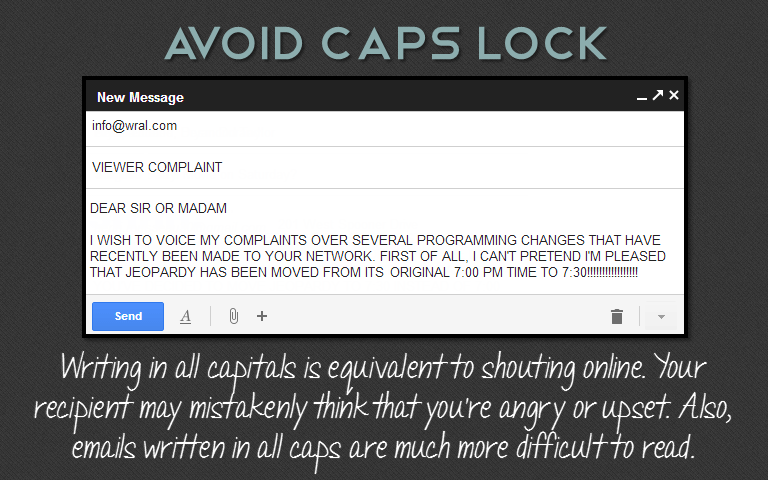 Writing in all capitals is equivalent to shouting online. Your recipient may mistakenly think that you're angry or upset. Also, emails written in all caps are much more difficult to read.