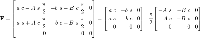
\dot{\mathbf{F}} =
\left[
\begin{align}
a~c - A~s~\cfrac{\pi}{2} & & -b~s - B~c~\cfrac{\pi}{2} & & 0 \\
a~s + A~c~\cfrac{\pi}{2} & &b~c - B~s~\cfrac{\pi}{2} & & 0 \\
0 & & 0 & & 0
\end{align}
\right] =
\left[
\begin{align}
a~c & & -b~s & & 0 \\
a~s & &b~c & & 0 \\
0 & & 0 & & 0
\end{align}
\right] +
\cfrac{\pi}{2}
\left[
\begin{align}
- A~s & &- B~c & & 0 \\
A~c & &- B~s & & 0 \\
0 & & 0 & & 0
\end{align}
\right]
