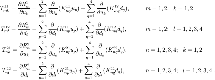 
 \begin{align}
 T^{11}_{mk} = \frac{\partial R_m^1}{\partial u_k} & =
 \sum_{p=1}^{2} \frac{\partial }{\partial u_k}(K_{mp}^{11} u_p) +
 \sum_{q=1}^{4} \frac{\partial }{\partial u_k}(K_{mq}^{12} d_q) ,
 & & \qquad m=1,2; ~~k=1,2 \\
 T^{12}_{ml} = \frac{\partial R_m^1}{\partial d_l} & =
 \sum_{p=1}^{2} \frac{\partial }{\partial d_l}(K_{mp}^{11} u_p) +
 \sum_{q=1}^{4} \frac{\partial }{\partial d_l}(K_{mq}^{12} d_q) ,
 & & \qquad m=1,2; ~~l=1,2,3,4 \\
 T^{21}_{nk} = \frac{\partial R_n^2}{\partial u_k} & =
 \sum_{p=1}^{2} \frac{\partial }{\partial u_k}(K_{np}^{21} u_p) +
 \sum_{q=1}^{4} \frac{\partial }{\partial u_k}(K_{nq}^{22} d_q) ,
 & & \qquad n=1,2,3,4; ~~k=1,2 \\
 T^{22}_{nl} = \frac{\partial R_n^2}{\partial d_l} & =
 \sum_{p=1}^{2} \frac{\partial }{\partial d_l}(K_{np}^{21} u_p) +
 \sum_{q=1}^{4} \frac{\partial }{\partial d_l}(K_{nq}^{22} d_q) ,
 & & \qquad n=1,2,3,4; ~~l=1,2,3,4 ~.
 \end{align}
 