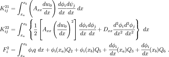 
 \begin{align}
   K_{ij}^{21} & = \int_{x_a}^{x_b} \left(A_{xx} \cfrac{dw_0}{dx}\right)
     \cfrac{d\phi_i}{dx}\cfrac{d\psi_j}{dx}~dx\\
   K_{ij}^{22} & = \int_{x_a}^{x_b}\left\{
    \frac{1}{2}\left[A_{xx} \left(\cfrac{dw_0}{dx}\right)^2\right]
   \cfrac{d\phi_i}{dx}\cfrac{d\phi_j}{dx} +
   D_{xx}\cfrac{d^2\phi_i}{dx^2}\cfrac{d^2\phi_j}{dx^2}\right\}~dx \\
   F_i^2 & = \int_{x_a}^{x_b} \phi_i q~dx + \phi_i(x_a) Q_2 + \phi_i(x_b) Q_5 +
    \cfrac{d\phi_i}{dx}(x_a) Q_3 + \cfrac{d\phi_i}{dx}(x_b) Q_6 ~.
 \end{align}
 