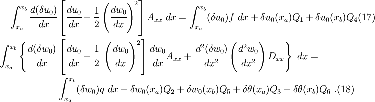 \begin{align}
   \int_{x_a}^{x_b} \cfrac{d(\delta u_0)}{dx} &
    \left[\cfrac{du_0}{dx} + \frac{1}{2}\left(\cfrac{dw_0}{dx}\right)^2\right]
   A_{xx}~dx =
     \int_{x_a}^{x_b} (\delta u_0) f~dx + \delta u_0(x_a) Q_1 +
     \delta u_0(x_b) Q_4 \text{(17)} \qquad \\
     \int_{x_a}^{x_b} \left\{\cfrac{d(\delta w_0)}{dx} \right. &
     \left[\cfrac{du_0}{dx} + \cfrac{1}{2}~\left(\cfrac{dw_0}{dx}\right)^2\right] \cfrac{dw_0}{dx} A_{xx} +
     \left.\cfrac{d^2(\delta w_0)}{dx^2} \left(\cfrac{d^2w_0}{dx^2}\right) D_{xx} \right\}~dx =
\\
  & \int_{x_a}^{x_b} (\delta w_0) q~dx +
    \delta w_0(x_a) Q_2 + \delta w_0(x_b) Q_5 +
    \delta \theta(x_a) Q_3 +
    \delta \theta(x_b) Q_6 ~. \text{(18)} \qquad 
 \end{align}