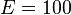 E = 100