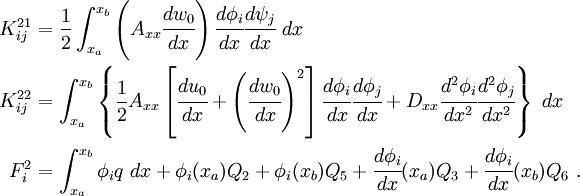
 \begin{align}
 K_{ij}^{21} & = \frac{1}{2} \int_{x_a}^{x_b} \left(A_{xx} \cfrac{dw_0}{dx}\right)
 \cfrac{d\phi_i}{dx}\cfrac{d\psi_j}{dx}~dx\\
 K_{ij}^{22} & = \int_{x_a}^{x_b}\left\{
 \frac{1}{2} A_{xx}
 \left[\cfrac{du_0}{dx}+\left(\cfrac{dw_0}{dx}\right)^2\right]
 \cfrac{d\phi_i}{dx}\cfrac{d\phi_j}{dx} +
D_{xx}\cfrac{d^2\phi_i}{dx^2}\cfrac{d^2\phi_j}{dx^2}\right\}~dx \\
 F_i^2 & = \int_{x_a}^{x_b} \phi_i q~dx + \phi_i(x_a) Q_2 + \phi_i(x_b) Q_5 +
\cfrac{d\phi_i}{dx}(x_a) Q_3 + \cfrac{d\phi_i}{dx}(x_b) Q_6 ~.
 \end{align}
 