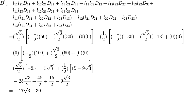 \begin{align}
       D_{12}^{'} = &
        l_{11} l_{21} D_{11} + l_{12} l_{21} D_{21} + l_{13} l_{21} D_{31} + 
        l_{11} l_{22} D_{12} + l_{12} l_{22} D_{22} + l_{13} l_{22} D_{32} +\\
        & l_{11} l_{23} D_{13} + l_{12} l_{23} D_{23} + l_{13} l_{23} D_{33} \\
       = & l_{11} (l_{21} D_{11} + l_{22} D_{12} + l_{23} D_{13}) + 
           l_{12} (l_{21} D_{21} + l_{22} D_{22} + l_{23} D_{23}) +\\
        &  l_{13} (l_{21} D_{31} + l_{22} D_{32} + l_{23} D_{33}) \\
       = & (\frac{\sqrt{3}}{2})\left[(-\frac{1}{2})(50)+(\frac{\sqrt{3}}{2})(30)+(0)(0)\right] + 
           (\frac{1}{2})\left[(-\frac{1}{2})(-30)+(\frac{\sqrt{3}}{2})(-18)+(0)(0)\right] + \\
         &  (0)\left[(-\frac{1}{2})(100)+(\frac{\sqrt{3}}{2})(60)+(0)(0)\right]\\
       = & (\frac{\sqrt{3}}{2})\left[-25+ 15\sqrt{3}\right] + 
           (\frac{1}{2})\left[15 - 9\sqrt{3}\right]  \\
       = & -25\frac{\sqrt{3}}{2} + \frac{45}{2} + \frac{15}{2} - 9\frac{\sqrt{3}}{2}  \\
       = & -17\sqrt{3} + 30
    \end{align}