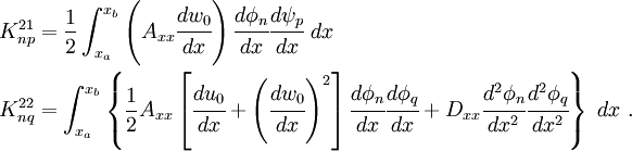 \begin{align}
 K_{np}^{21} & = \frac{1}{2} \int_{x_a}^{x_b} \left(A_{xx} \cfrac{dw_0}{dx}\right)
 \cfrac{d\phi_n}{dx}\cfrac{d\psi_p}{dx}~dx\\
 K_{nq}^{22} & = \int_{x_a}^{x_b}\left\{
 \frac{1}{2} A_{xx}
 \left[\cfrac{du_0}{dx}+\left(\cfrac{dw_0}{dx}\right)^2\right]
 \cfrac{d\phi_n}{dx}\cfrac{d\phi_q}{dx} +
D_{xx}\cfrac{d^2\phi_n}{dx^2}\cfrac{d^2\phi_q}{dx^2}\right\}~dx ~.
 \end{align}