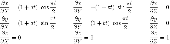 
\begin{align}
\frac{\partial x}{\partial X} & =(1 + at)~\cos\cfrac{\pi t}{2}\qquad &
\frac{\partial x}{\partial Y} & = -(1 + bt)~\sin\cfrac{\pi t}{2}\qquad &
\frac{\partial x}{\partial Z} & = 0 \\
\frac{\partial y}{\partial X} & = (1 + at)~\sin\cfrac{\pi t}{2}\qquad&
\frac{\partial y}{\partial Y} & = (1 + bt)~\cos\cfrac{\pi t}{2}\qquad &
\frac{\partial y}{\partial Z} & = 0 \\
\frac{\partial z}{\partial X} & = 0\qquad &
\frac{\partial z}{\partial Y} & = 0\qquad &
\frac{\partial z}{\partial Z} & = 1
\end{align}
