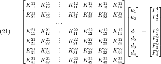 \text{(21)} \qquad 
 \begin{bmatrix}
 K_{11}^{11} & K_{12}^{11} & \vdots & K_{11}^{12} & K_{12}^{12} &
K_{13}^{12} & K_{14}^{12} \\
 K_{21}^{11} & K_{22}^{11} & \vdots & K_{21}^{12} & K_{22}^{12} &
K_{23}^{12} & K_{24}^{12} \\
&&\dots &&&&\\
 K_{11}^{21} & K_{12}^{21} & \vdots & K_{11}^{22} & K_{12}^{22} &
K_{13}^{12} & K_{14}^{12} \\
 K_{21}^{21} & K_{22}^{21} & \vdots & K_{21}^{22} & K_{22}^{22} &
K_{23}^{12} & K_{24}^{12} \\
 K_{31}^{21} & K_{32}^{21} & \vdots & K_{31}^{22} & K_{32}^{22} &
K_{33}^{22} & K_{34}^{22} \\
 K_{41}^{21} & K_{42}^{21} & \vdots & K_{41}^{22} & K_{42}^{22} &
K_{43}^{22} & K_{44}^{22} \\
 \end{bmatrix}
 \begin{bmatrix}
 u_1 \\ u_2 \\\\ d_1 \\ d_2 \\ d_3 \\ d_4
 \end{bmatrix}
 =
 \begin{bmatrix}
 F_1^1 \\ F_2^1 \\\\ F_1^2 \\ F_2^2 \\ F_3^2 \\ F_4^2
 \end{bmatrix}
 