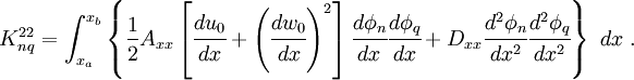 
 K_{nq}^{22}= \int_{x_a}^{x_b}\left\{
 \frac{1}{2} A_{xx}
 \left[\cfrac{du_0}{dx}+\left(\cfrac{dw_0}{dx}\right)^2\right]
 \cfrac{d\phi_n}{dx}\cfrac{d\phi_q}{dx} +
D_{xx}\cfrac{d^2\phi_n}{dx^2}\cfrac{d^2\phi_q}{dx^2}\right\}~dx ~.
 