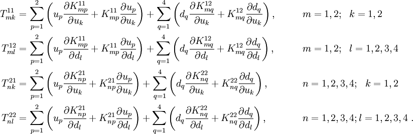 
 \begin{align}
 T^{11}_{mk} & =
 \sum_{p=1}^{2} \left(u_p\frac{\partial K_{mp}^{11}}{\partial u_k} +
K_{mp}^{11}\frac{\partial u_p}{\partial u_k}\right) +
 \sum_{q=1}^{4} \left(d_q\frac{\partial K_{mq}^{12}}{\partial u_k} +
K_{mq}^{12}\frac{\partial d_q}{\partial u_k}\right),
 & &\qquad m=1,2; ~~k=1,2 \\
 T^{12}_{ml} & =
 \sum_{p=1}^{2} \left(u_p\frac{\partial K_{mp}^{11}}{\partial d_l} +
K_{mp}^{11}\frac{\partial u_p}{\partial d_l}\right) +
 \sum_{q=1}^{4} \left(d_q\frac{\partial K_{mq}^{12}}{\partial d_l} +
K_{mq}^{12}\frac{\partial d_q}{\partial d_l}\right),
 & &\qquad m=1,2; ~~l=1,2,3,4 \\
 T^{21}_{nk} & =
 \sum_{p=1}^{2} \left(u_p\frac{\partial K_{np}^{21}}{\partial u_k} +
K_{np}^{21}\frac{\partial u_p}{\partial u_k}\right) +
 \sum_{q=1}^{4} \left(d_q\frac{\partial K_{nq}^{22}}{\partial u_k} +
K_{nq}^{22}\frac{\partial d_q}{\partial u_k}\right),
 & &\qquad n=1,2,3,4; ~~k=1,2 \\
 T^{22}_{nl} & =
 \sum_{p=1}^{2} \left(u_p\frac{\partial K_{np}^{21}}{\partial d_l} +
K_{np}^{21}\frac{\partial u_p}{\partial d_l}\right) +
 \sum_{q=1}^{4} \left(d_q\frac{\partial K_{nq}^{22}}{\partial d_l} +
K_{nq}^{22}\frac{\partial d_q}{\partial d_l}\right),
 & &\qquad n=1,2,3,4; l=1,2,3,4 ~.
 \end{align}
 