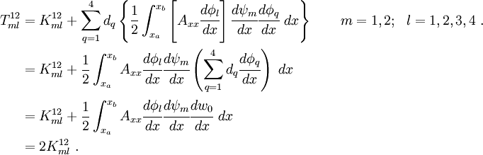 \begin{align}
 { T^{12}_{ml}} & = K^{12}_{ml} +
 \sum_{q=1}^{4} d_q\left\{
\frac{1}{2}\int_{x_a}^{x_b}\left[A_{xx}\cfrac{d\phi_l}{dx}\right]
 \cfrac{d\psi_m}{dx} \cfrac{d\phi_q}{dx}~dx \right\}
\qquad m=1,2; ~~l=1,2,3,4 ~. \\
& = K^{12}_{ml} +
\frac{1}{2}\int_{x_a}^{x_b} A_{xx}\cfrac{d\phi_l}{dx}
\cfrac{d\psi_m}{dx}\left(\sum_{q=1}^{4}d_q\cfrac{d\phi_q}{dx}\right)~dx
 \\
& = K^{12}_{ml} +
\frac{1}{2}\int_{x_a}^{x_b} A_{xx}\cfrac{d\phi_l}{dx}
\cfrac{d\psi_m}{dx}\cfrac{dw_0}{dx}~dx\\
& = { 2K^{12}_{ml}} ~.
 \end{align}