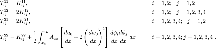 
 \begin{align}
 T^{11}_{ij} & = K^{11}_{ij},
 & &\qquad i=1,2; ~~j=1,2 \\
 T^{12}_{ij} & = 2 K^{12}_{ij},
 & & \qquad i=1,2; ~~j=1,2,3,4 \\
 T^{21}_{ij} & = 2 K^{21}_{ij},
 & & \qquad i=1,2,3,4; ~~j=1,2 \\
 T^{22}_{ij} & = K^{22}_{ij} +
 \frac{1}{2} \int_{x_a}^{x_b} A_{xx}\left[\cfrac{du_0}{dx} +
 2\left(\cfrac{dw_0}{dx}\right)^2\right]
\cfrac{d\phi_i}{dx}\cfrac{d\phi_j}{dx}~dx
 & & \qquad i=1,2,3,4; j=1,2,3,4 ~.
 \end{align}
 
