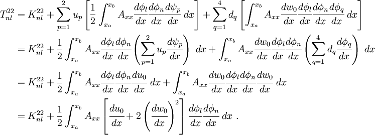 \begin{align}
 { T^{22}_{nl}} & = K^{22}_{nl} +
 \sum_{p=1}^{2} u_p \left[
 \frac{1}{2} \int_{x_a}^{x_b} A_{xx}\cfrac{d\phi_l}{dx}\cfrac{d\phi_n}{dx}
 \cfrac{d\psi_p}{dx}~dx \right] +
 \sum_{q=1}^{4} d_q \left[
\int_{x_a}^{x_b} A_{xx} \cfrac{dw_0}{dx} \cfrac{d\phi_l}{dx}
\cfrac{d\phi_n}{dx}\cfrac{d\phi_q}{dx}~dx \right]\\
 & = K^{22}_{nl} +
 \frac{1}{2} \int_{x_a}^{x_b} A_{xx}\cfrac{d\phi_l}{dx}\cfrac{d\phi_n}{dx}
 \left(\sum_{p=1}^{2} u_p \cfrac{d\psi_p}{dx}\right)~dx+
\int_{x_a}^{x_b} A_{xx} \cfrac{dw_0}{dx} \cfrac{d\phi_l}{dx} \cfrac{d\phi_n}{dx}
 \left(\sum_{q=1}^{4} d_q \cfrac{d\phi_q}{dx}\right)~dx\\
 & = K^{22}_{nl} +
 \frac{1}{2} \int_{x_a}^{x_b} A_{xx}\cfrac{d\phi_l}{dx}\cfrac{d\phi_n}{dx}
 \cfrac{du_0}{dx}~dx +
\int_{x_a}^{x_b} A_{xx} \cfrac{dw_0}{dx} \cfrac{d\phi_l}{dx} \cfrac{d\phi_n}{dx}
 \cfrac{dw_0}{dx}~dx \\
 & = { K^{22}_{nl} +
 \frac{1}{2} \int_{x_a}^{x_b} A_{xx}\left[\cfrac{du_0}{dx} +
 2\left(\cfrac{dw_0}{dx}\right)^2\right]
\cfrac{d\phi_l}{dx}\cfrac{d\phi_n}{dx}~dx }~.
 \end{align}