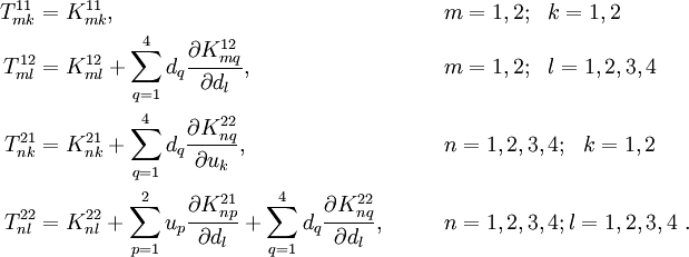 
 \begin{align}
 T^{11}_{mk} & = K^{11}_{mk},
 & &\qquad m=1,2; ~~k=1,2 \\
 T^{12}_{ml} & = K^{12}_{ml} +
 \sum_{q=1}^{4} d_q\frac{\partial K_{mq}^{12}}{\partial d_l},
 & & \qquad m=1,2; ~~l=1,2,3,4 \\
 T^{21}_{nk} & = K^{21}_{nk} +
 \sum_{q=1}^{4} d_q\frac{\partial K_{nq}^{22}}{\partial u_k},
 & & \qquad n=1,2,3,4; ~~k=1,2 \\
 T^{22}_{nl} & = K^{22}_{nl} +
 \sum_{p=1}^{2} u_p\frac{\partial K_{np}^{21}}{\partial d_l} +
 \sum_{q=1}^{4} d_q\frac{\partial K_{nq}^{22}}{\partial d_l},
 & & \qquad n=1,2,3,4; l=1,2,3,4 ~.
 \end{align}
 