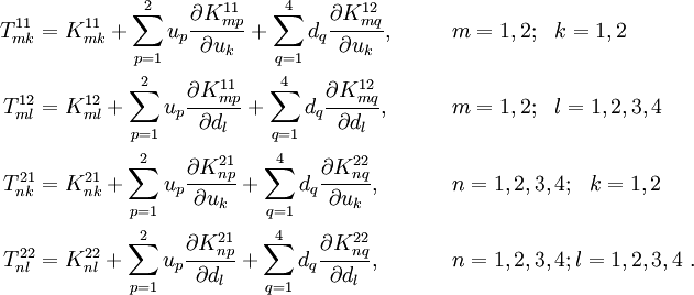 
 \begin{align}
 T^{11}_{mk} & = K^{11}_{mk} +
 \sum_{p=1}^{2} u_p\frac{\partial K_{mp}^{11}}{\partial u_k} +
 \sum_{q=1}^{4} d_q\frac{\partial K_{mq}^{12}}{\partial u_k},
 & &\qquad m=1,2; ~~k=1,2 \\
 T^{12}_{ml} & = K^{12}_{ml} +
 \sum_{p=1}^{2} u_p\frac{\partial K_{mp}^{11}}{\partial d_l} +
 \sum_{q=1}^{4} d_q\frac{\partial K_{mq}^{12}}{\partial d_l},
 & &\qquad m=1,2; ~~l=1,2,3,4 \\
 T^{21}_{nk} & = K^{21}_{nk} +
 \sum_{p=1}^{2} u_p\frac{\partial K_{np}^{21}}{\partial u_k} +
 \sum_{q=1}^{4} d_q\frac{\partial K_{nq}^{22}}{\partial u_k},
 & &\qquad n=1,2,3,4; ~~k=1,2 \\
 T^{22}_{nl} & = K^{22}_{nl} +
 \sum_{p=1}^{2} u_p\frac{\partial K_{np}^{21}}{\partial d_l} +
 \sum_{q=1}^{4} d_q\frac{\partial K_{nq}^{22}}{\partial d_l},
 & &\qquad n=1,2,3,4; l=1,2,3,4 ~.
 \end{align}
 